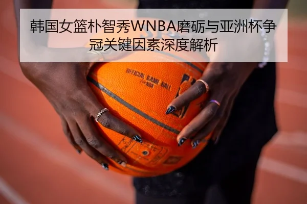 韩国女篮朴智秀WNBA磨砺与亚洲杯争冠关键因素深度解析