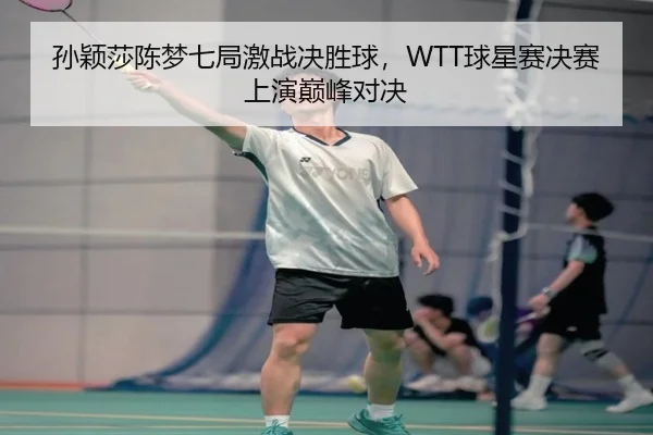 孙颖莎陈梦七局激战决胜球，WTT球星赛决赛上演巅峰对决