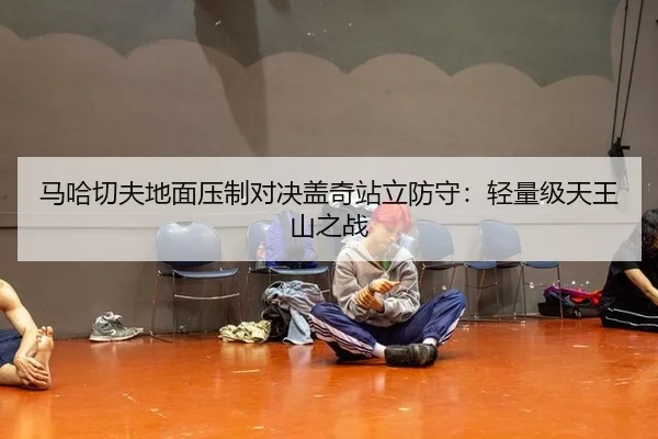 马哈切夫地面压制对决盖奇站立防守：轻量级天王山之战